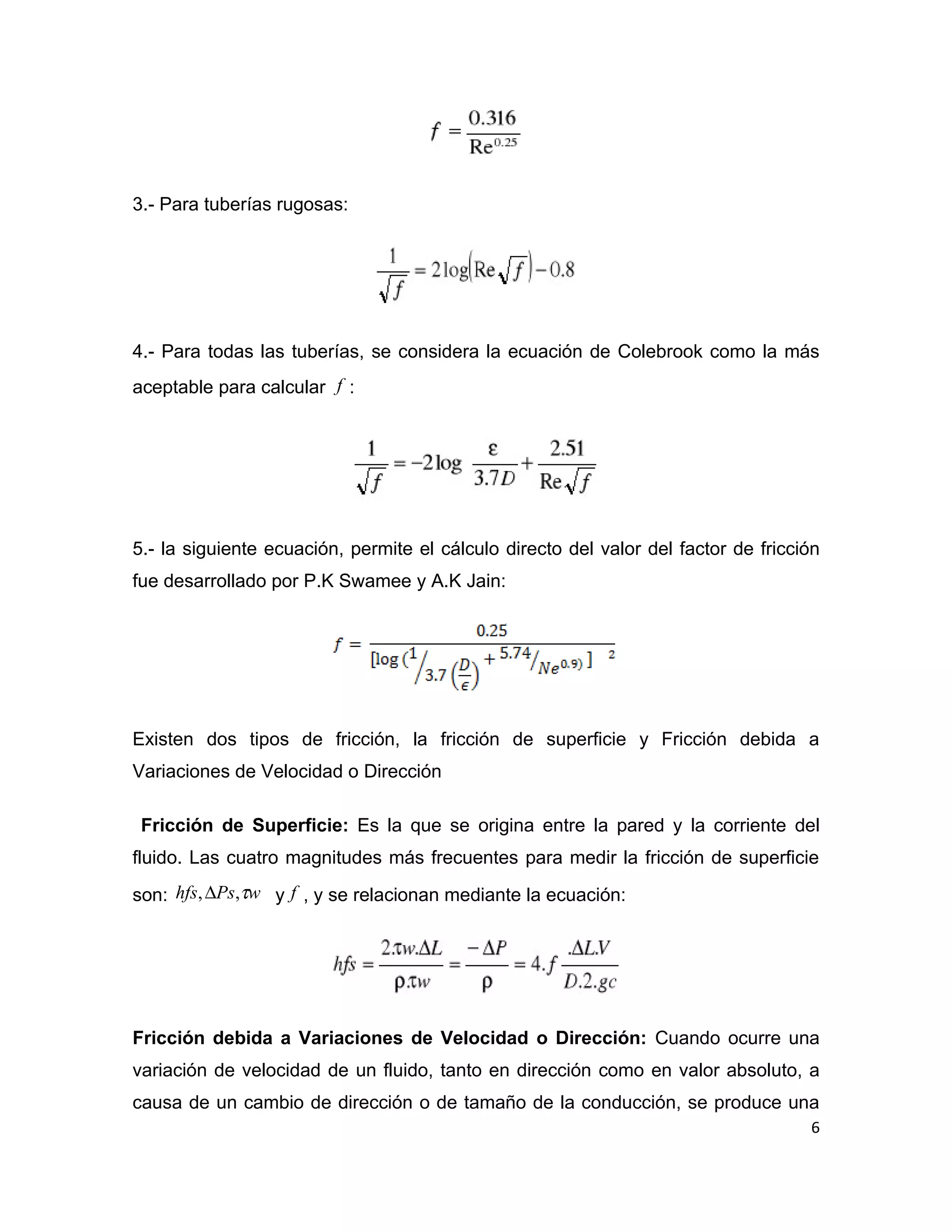 3.- Para tuberías rugosas:




4.- Para todas las tuberías, se considera la ecuación de Colebrook como la más
aceptable para calcular f :




5.- la siguiente ecuación, permite el cálculo directo del valor del factor de fricción
fue desarrollado por P.K Swamee y A.K Jain:




Existen dos tipos de fricción, la fricción de superficie y Fricción debida a
Variaciones de Velocidad o Dirección

 Fricción de Superficie: Es la que se origina entre la pared y la corriente del
fluido. Las cuatro magnitudes más frecuentes para medir la fricción de superficie

son: hfs, ∆Ps,τw y f , y se relacionan mediante la ecuación:




Fricción debida a Variaciones de Velocidad o Dirección: Cuando ocurre una
variación de velocidad de un fluido, tanto en dirección como en valor absoluto, a
causa de un cambio de dirección o de tamaño de la conducción, se produce una
                                                                                    6
 