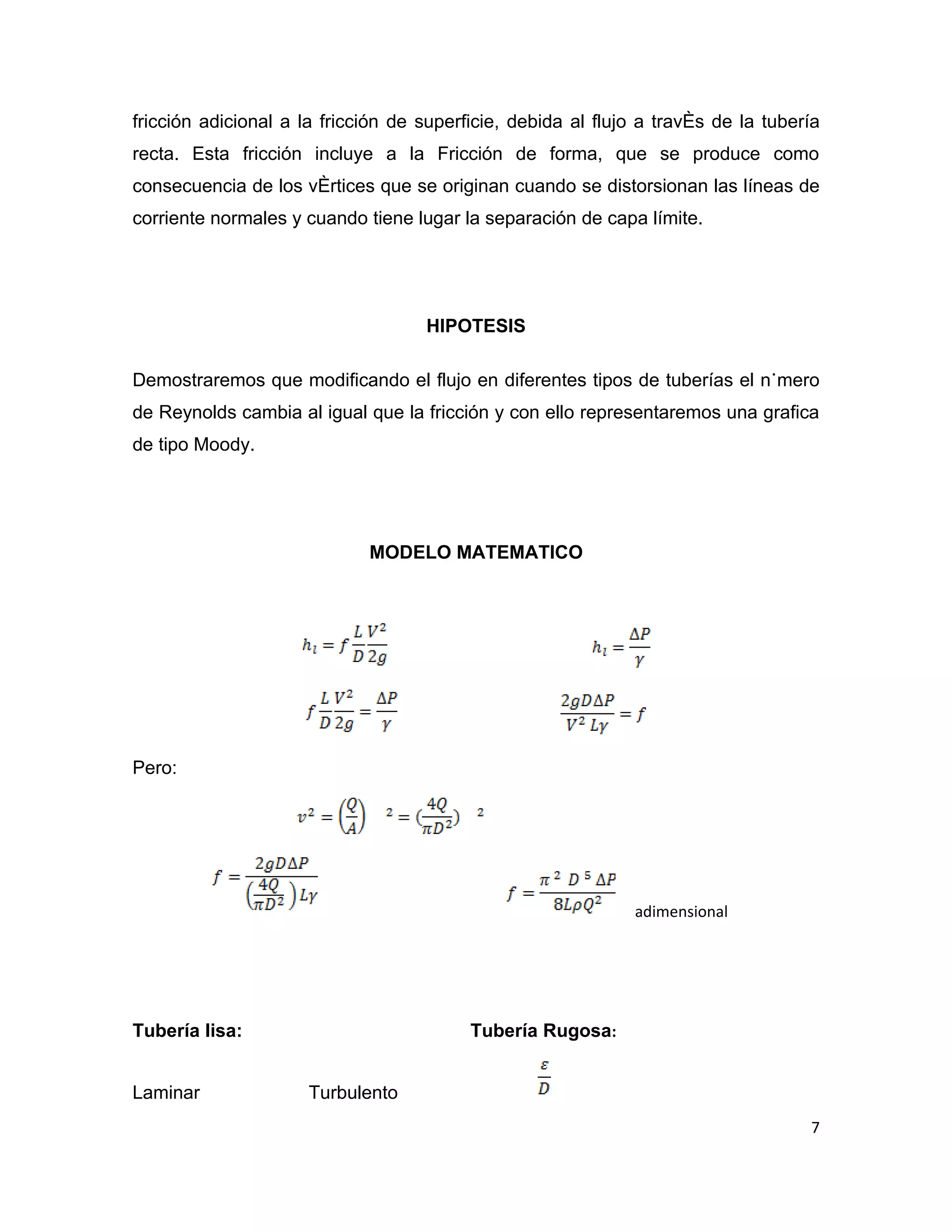 fricción adicional a la fricción de superficie, debida al flujo a través de la tubería
recta. Esta fricción incluye a la Fricción de forma, que se produce como
consecuencia de los vértices que se originan cuando se distorsionan las líneas de
corriente normales y cuando tiene lugar la separación de capa límite.




                                    HIPOTESIS

Demostraremos que modificando el flujo en diferentes tipos de tuberías el número
de Reynolds cambia al igual que la fricción y con ello representaremos una grafica
de tipo Moody.




                             MODELO MATEMATICO




Pero:




                                                              adimensional




Tubería lisa:                             Tubería Rugosa:


Laminar               Turbulento
                                                                                    7
 