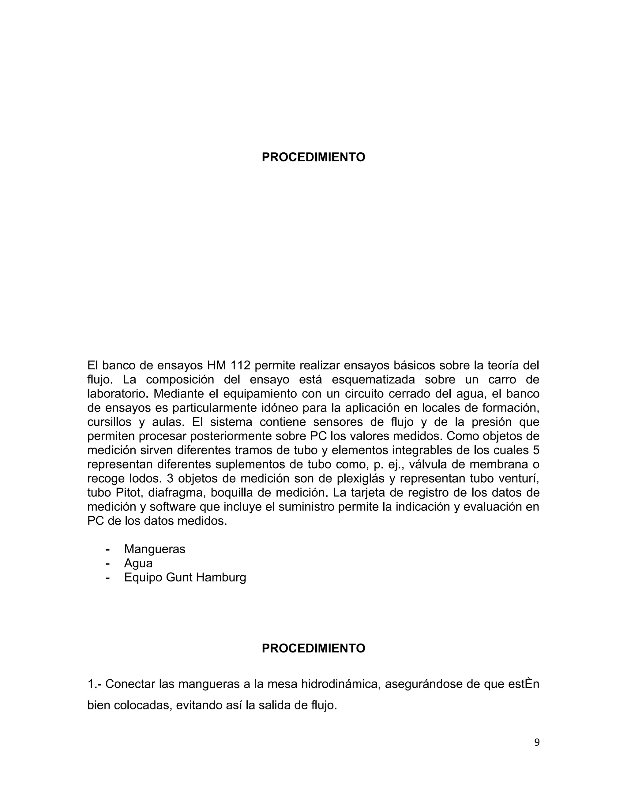 PROCEDIMIENTO




El banco de ensayos HM 112 permite realizar ensayos básicos sobre la teoría del
flujo. La composición del ensayo está esquematizada sobre un carro de
laboratorio. Mediante el equipamiento con un circuito cerrado del agua, el banco
de ensayos es particularmente idóneo para la aplicación en locales de formación,
cursillos y aulas. El sistema contiene sensores de flujo y de la presión que
permiten procesar posteriormente sobre PC los valores medidos. Como objetos de
medición sirven diferentes tramos de tubo y elementos integrables de los cuales 5
representan diferentes suplementos de tubo como, p. ej., válvula de membrana o
recoge lodos. 3 objetos de medición son de plexiglás y representan tubo venturí,
tubo Pitot, diafragma, boquilla de medición. La tarjeta de registro de los datos de
medición y software que incluye el suministro permite la indicación y evaluación en
PC de los datos medidos.

   -   Mangueras
   -   Agua
   -   Equipo Gunt Hamburg




                                 PROCEDIMIENTO

1.- Conectar las mangueras a la mesa hidrodinámica, asegurándose de que estén
bien colocadas, evitando así la salida de flujo.

                                                                                 9
 