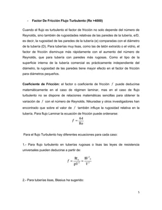 -   Factor De Fricción Flujo Turbulento (Re >4000)

Cuando el flujo es turbulento el factor de fricción no solo depende del número de
Reynolds, sino también de rugosidades relativas de las paredes de la tubería, e/D,
es decir, la rugosidad de las paredes de la tubería (e) comparadas con el diámetro
de la tubería (D). Para tuberías muy lisas, como las de latón extraído o el vidrio, el
factor de fricción disminuye más rápidamente con el aumento del número de
Reynolds, que para tubería con paredes más rugosas. Como el tipo de la
superficie interna de la tubería comercial es prácticamente independiente del
diámetro, la rugosidad de las paredes tiene mayor efecto en el factor de fricción
para diámetros pequeños.


Coeficiente de Fricción: el factor o coeficiente de fricción f puede deducirse
matemáticamente en el caso de régimen laminar, mas en el caso de flujo
turbulento no se dispone de relaciones matemáticas sencillas para obtener la
variación de f con el número de Reynolds. Nikuradse y otros investigadores han

encontrado que sobre el valor de f también influye la rugosidad relativa en la
tubería. Para flujo Laminar la ecuación de fricción puede ordenarse:




Para el flujo Turbulento hay diferentes ecuaciones para cada caso:


1.- Para flujo turbulento en tuberías rugosas o lisas las leyes de resistencia
universales pueden deducirse a partir de:




2.- Para tuberías lisas, Blasius ha sugerido:


                                                                                    5
 