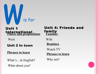 w is for Unit   1   International Places and prepositions West Unit   2   In   town Phrases to learn What’s…in English? What about you? Unit 4: Friends and family Families Wife Routines Watch TV Phrases to learn Why not? 
