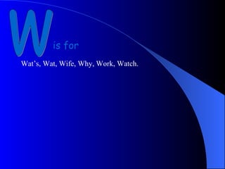 w is for Wat’s, Wat, Wife, Why, Work, Watch.  