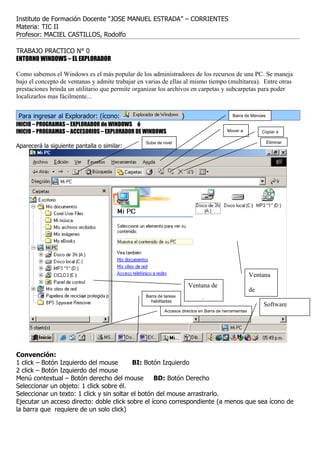 Instituto de Formación Docente “JOSE MANUEL ESTRADA” – CORRIENTES
Materia: TIC II
Profesor: MACIEL CASTILLOS, Rodolfo

TRABAJO PRACTICO N° 0
ENTORNO WINDOWS – EL EXPLORADOR

Como sabemos el Windows es el más popular de los administradores de los recursos de una PC. Se maneja
bajo el concepto de ventanas y admite trabajar en varias de ellas al mismo tiempo (multitarea). Entre otras
prestaciones brinda un utilitario que permite organizar los archivos en carpetas y subcarpetas para poder
localizarlos mas fácilmente...


Para ingresar al Explorador: (ícono:                                )                       Barra de Menúes

INICIO – PROGRAMAS – EXPLORADOR de WINDOWS ó
INICIO – PROGRAMAS – ACCESORIOS – EXPLORADOR DE WINDOWS                                   Mover a           Copiar a

                                                  Sube de nivel                                               Eliminar
Aparecerá la siguiente pantalla o similar:




                                                                                                       Ventana
                                                                        Ventana de
                                                                                                       de
                                                  Barra de tareas
                                                    habilitadas         carpetas
                                                                                                             Software
                                                                                                       archivos
                                                           Accesos directos en Barra de herramientas

                                                                                                            residente y hora




Convención:
1 click – Botón Izquierdo del mouse        BI: Botón Izquierdo
2 click – Botón Izquierdo del mouse
Menú contextual – Botón derecho del mouse          BD: Botón Derecho
Seleccionar un objeto: 1 click sobre él.
Seleccionar un texto: 1 click y sin soltar el botón del mouse arrastrarlo.
Ejecutar un acceso directo: doble click sobre el ícono correspondiente (a menos que sea ícono de
la barra que requiere de un solo click)
 