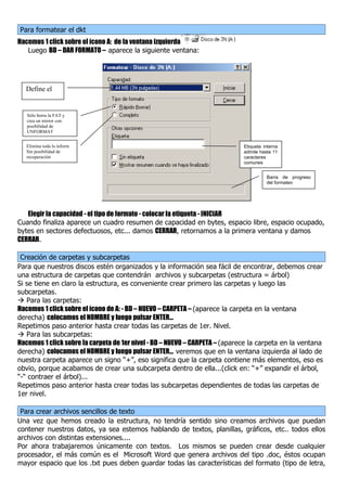 Para formatear el dkt
Hacemos 1 click sobre el ícono A: de la ventana izquierda
   Luego BD – DAR FORMATO – aparece la siguiente ventana:




  Define el

  tipo de dkt
   Sólo borra la FAT y
   crea un mirror con
   posibilidad de
   UNFORMAT


   Elimina toda la inform.                                                   Etiqueta interna
   Sin posibilidad de                                                        admite hasta 11
   recuperación                                                              caracteres
                                                                             comunes


                                                                                       Barra de progreso
                                                                                       del formateo




   Elegir la capacidad - el tipo de formato - colocar la etiqueta - INICIAR
Cuando finaliza aparece un cuadro resumen de capacidad en bytes, espacio libre, espacio ocupado,
bytes en sectores defectuosos, etc... damos CERRAR, retornamos a la primera ventana y damos
CERRAR.

 Creación de carpetas y subcarpetas
Para que nuestros discos estén organizados y la información sea fácil de encontrar, debemos crear
una estructura de carpetas que contendrán archivos y subcarpetas (estructura = árbol)
Si se tiene en claro la estructura, es conveniente crear primero las carpetas y luego las
subcarpetas.
 Para las carpetas:
Hacemos 1 click sobre el ícono de A: - BD – NUEVO – CARPETA – (aparece la carpeta en la ventana
derecha) colocamos el NOMBRE y luego pulsar ENTER...
Repetimos paso anterior hasta crear todas las carpetas de 1er. Nivel.
 Para las subcarpetas:
Hacemos 1 click sobre la carpeta de 1er nivel - BD – NUEVO – CARPETA – (aparece la carpeta en la ventana
derecha) colocamos el NOMBRE y luego pulsar ENTER... veremos que en la ventana izquierda al lado de
nuestra carpeta aparece un signo “+”, eso significa que la carpeta contiene más elementos, eso es
obvio, porque acabamos de crear una subcarpeta dentro de ella...(click en: “+” expandir el árbol,
“-“ contraer el árbol)...
Repetimos paso anterior hasta crear todas las subcarpetas dependientes de todas las carpetas de
1er nivel.

 Para crear archivos sencillos de texto
Una vez que hemos creado la estructura, no tendría sentido sino creamos archivos que puedan
contener nuestros datos, ya sea estemos hablando de textos, planillas, gráficos, etc.. todos ellos
archivos con distintas extensiones....
Por ahora trabajaremos únicamente con textos. Los mismos se pueden crear desde cualquier
procesador, el más común es el Microsoft Word que genera archivos del tipo .doc, éstos ocupan
mayor espacio que los .txt pues deben guardar todas las características del formato (tipo de letra,
 