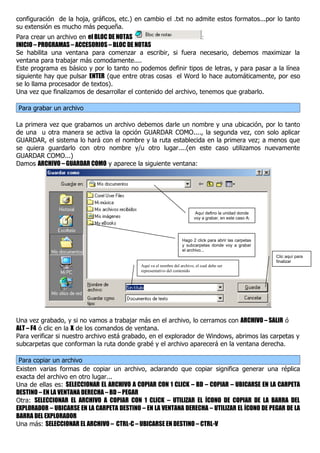 configuración de la hoja, gráficos, etc.) en cambio el .txt no admite estos formatos...por lo tanto
su extensión es mucho más pequeña.
Para crear un archivo en el BLOC DE NOTAS                         :
INICIO – PROGRAMAS – ACCESORIOS – BLOC DE NOTAS
Se habilita una ventana para comenzar a escribir, si fuera necesario, debemos maximizar la
ventana para trabajar más comodamente....
Este programa es básico y por lo tanto no podemos definir tipos de letras, y para pasar a la línea
siguiente hay que pulsar ENTER (que entre otras cosas el Word lo hace automáticamente, por eso
se lo llama procesador de textos).
Una vez que finalizamos de desarrollar el contenido del archivo, tenemos que grabarlo.

Para grabar un archivo

La primera vez que grabamos un archivo debemos darle un nombre y una ubicación, por lo tanto
de una u otra manera se activa la opción GUARDAR COMO...., la segunda vez, con solo aplicar
GUARDAR, el sistema lo hará con el nombre y la ruta establecida en la primera vez; a menos que
se quiera guardarlo con otro nombre y/u otro lugar....(en este caso utilizamos nuevamente
GUARDAR COMO...)
Damos ARCHIVO – GUARDAR COMO y aparece la siguiente ventana:




                                                                           Aquí defino la unidad donde
                                                                          voy a grabar, en este caso A:




                                                                   Hago 2 click para abrir las carpetas
                                                                   y subcarpetas donde voy a grabar
                                                                   el archivo...
                                                                                                          Clic aquí para
                                                                                                          finalizar
                                            Aquí va el nombre del archivo, el cual debe ser
                                            representativo del contenido




Una vez grabado, y si no vamos a trabajar más en el archivo, lo cerramos con ARCHIVO – SALIR ó
ALT – F4 ó clic en la X de los comandos de ventana.
Para verificar si nuestro archivo está grabado, en el explorador de Windows, abrimos las carpetas y
subcarpetas que conforman la ruta donde grabé y el archivo aparecerá en la ventana derecha.

 Para copiar un archivo
Existen varias formas de copiar un archivo, aclarando que copiar significa generar una réplica
exacta del archivo en otro lugar...
Una de ellas es: SELECCIONAR EL ARCHIVO A COPIAR CON 1 CLICK – BD – COPIAR – UBICARSE EN LA CARPETA
DESTINO – EN LA VENTANA DERECHA – BD – PEGAR
Otra: SELECCIONAR EL ARCHIVO A COPIAR CON 1 CLICK – UTILIZAR EL ÍCONO DE COPIAR DE LA BARRA DEL
EXPLORADOR – UBICARSE EN LA CARPETA DESTINO – EN LA VENTANA DERECHA – UTILIZAR EL ÍCONO DE PEGAR DE LA
BARRA DEL EXPLORADOR
Una más: SELECCIONAR EL ARCHIVO – CTRL-C – UBICARSE EN DESTINO – CTRL-V
 