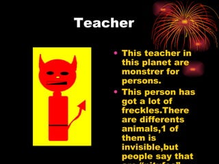 Teacher This teacher in this planet are monstrer for persons. This person has got a lot of freckles.There are differents animals,1 of them is invisible,but people say that are “pitufos” 