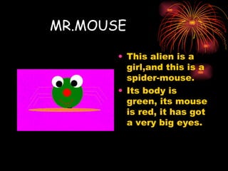 MR.MOUSE This alien is a girl,and this is a spider-mouse. Its body is green, its mouse is red, it has got a very big eyes. 