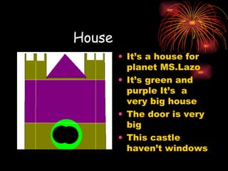 House  It’s a house for planet MS.Lazo It’s green and purple It’s  a very big house The door is very big This castle haven’t windows 