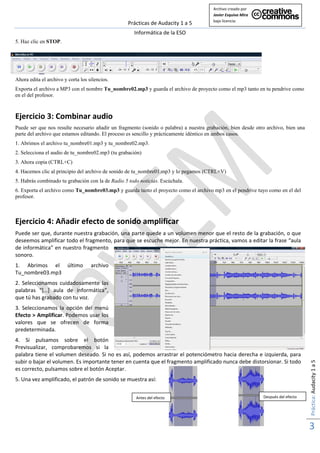 Archivo creado por 
                                                                                        Javier Esquiva Mira  
                                                                                        bajo licencia: 
                                                   Prácticas de Audacity 1 a 5 
                                                     Informática de la ESO 
5. Haz clic en STOP. 
                                                                                                                  




Ahora edita el archivo y corta los silencios.
Exporta el archivo a MP3 con el nombre Tu_nombre02.mp3 y guarda el archivo de proyecto como el mp3 tanto en tu pendrive como
en el del profesor.



Ejercicio 3: Combinar audio 
Puede ser que nos resulte necesario añadir un fragmento (sonido o palabra) a nuestra grabación, bien desde otro archivo, bien una
parte del archivo que estamos editando. El proceso es sencillo y prácticamente idéntico en ambos casos.
1. Abrimos el archivo tu_nombre01.mp3 y tu_nombre02.mp3.
2. Selecciona el audio de tu_nombre02.mp3 (tu grabación)
3. Ahora copia (CTRL+C)
4. Hacemos clic al principio del archivo de sonido de tu_nombre01.mp3 y lo pegamos (CTRL+V)
5. Habrás combinado tu grabación con la de Radio 5 todo noticias. Escúchala.
6. Exporta el archivo como Tu_nombre03.mp3 y guarda tanto el proyecto como el archivo mp3 en el pendrive tuyo como en el del
profesor.



Ejercicio 4: Añadir efecto de sonido amplificar 
Puede ser que, durante nuestra grabación, una parte quede a un volumen menor que el resto de la grabación, o que 
deseemos amplificar todo el fragmento, para que se escuche mejor. En nuestra práctica, vamos a editar la frase “aula 
de informática” en nuestro fragmento 
sonoro. 
1.  Abrimos  el  último             archivo 
Tu_nombre03.mp3 
2.  Seleccionamos  cuidadosamente  las 
palabras  “[…]  aula  de  informática”, 
que tú has grabado con tu voz. 
3.  Seleccionamos  la  opción  del  menú 
Efecto > Amplificar. Podemos usar los 
valores  que  se  ofrecen  de  forma 
predeterminada. 
4.  Si  pulsamos  sobre  el  botón 
Previsualizar,  comprobaremos  si  la 
palabra tiene el volumen deseado. Si no es así, podemos arrastrar el potenciómetro hacia derecha e izquierda, para 
                                                                                                                                     Práctica: Audacity 1 a 5 




subir o bajar el volumen. Es importante tener en cuenta que el fragmento amplificado nunca debe distorsionar. Si todo 
es correcto, pulsamos sobre el botón Aceptar.  
5. Una vez amplificado, el patrón de sonido se muestra así: 
 
                                                      Antes del efecto                                          Después del efecto
 
 


                                                                                                                                     3 
                                                                                                                                      
 
