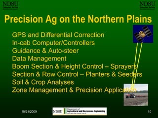 1010/12/2009Precision Ag on the Northern PlainsGPS and Differential CorrectionIn-cab Computer/ControllersGuidance & Auto-steerData ManagementBoom Section & Height Control – SprayersSection & Row Control – Planters & SeedersSoil & Crop Analyses Zone Management & Precision Application