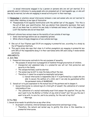 -is sexual intercourse engaged in by a person or persons who are not yet married. It is
generally used in reference to young people who are presumed yet of marriageable age, or who will
one day be married, but who are engaging in sexual activity prior to their marriage.

 Fornication is voluntary sexual intercourse between a man and woman who are not married to
   each other. Adultery is one type of fornication
    Thessalonians 4:3-8 equates fornification with the selfish lust of the pagans. “ For this is
      the will of God, your sanctification, that you abstain from immorality (porneia); that each
      one of you know how to control his own body in holiness and honour, not in the passion of
      LUST like heathen who do not know God”.

Different cultures have various views on the morality of sex outside of marriage.
    Some view marriage before sex as completely optional,
    While others strongly disapprove of sex outside marriage.

  One out of four Filipinos aged 15-24 are engaging in premarital sex, according to a study by
   the UP Population Institute.
  This year’s study also says that close to 4 million youngsters are engaging in premarital sex
   with 30% of the respondents doing it in their own homes while 18% were doing it inside motels
   and hotels.
ARGUMENTS:
A. Anti-PMS
   1. Premarital intercourse contradicts the very purpose of sexuality.
       The purpose of sexual love is propagation of mankind through procreation of children.
          Unexpected and unplanned baby in a premarital sex will not find protection and
             security in the family.
          The unexpected baby could be aborted.
          The woman may be left to raise the baby without the man.
          Therefore it cannot be accepted as meaningful and proper.
                    Sexual intercourse is responsible only if it is performed by a couple who are
                       able to secure the welfare of a child, and it can only be guaranteed within
                       the permanent state of MARRIAGE.
   2. Sexual act is to give expression to the mutual love of the partners and to deepen it.
       Sexual intercourse is a natural sign of a total gift of oneself, the culmination of a mutual
         relationship of love.
          The culmination of a mutual relationship must first answer the question “Are you the
             one I want to be the Mother or Father of any child of mine?” and “Are you the one I
             want to be with, to care for, and to be cared by, for the rest of my life?”
                     = Marriage
B. Pro-PMS
1. Sexual drive needs its satisfaction as any other drive.
        In present civilization, interval between sexual maturation and marriage is long.
            Therefore, the natural and normal way to gratify this drive in this meantime is
               premarital intercourse.
 