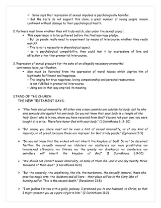  Some says that repression of sexual impulses is psychologically harmful.
          = But the facts do not support this claim, a great number of young people remain
          continent without damage to their psychological health.

2. Partners must know whether they will truly match, also under the sexual aspect.
        This experience is to be gathered before the final marriage pledge.
          = But do people really need to experiment by means of intercourse whether they really
          match?
          = This is not a necessity in physiological aspect.
          = as to psychological compatibility, they could test it by expressions of love and
          affection other than premarital intercourse.

3. Repression of sexual pleasure for the sake of an allegedly necessary premarital
   continence lacks justification.
        Man must be liberated from the oppression of moral taboos which deprive him of
           legitimate fulfillment and happiness.
           = The longing for true happiness, loving companionship and personal reassurance
             is not fulfilled in premarital intercourse.
           = Using sex in that way emptied its meaning.


STAND OF THE CHURCH
  THE NEW TESTAMENT SAYS:

    "Flee from sexual immorality. All other sins a man commits are outside his body, but he who
      sins sexually sins against his own body. Do you not know that your body is a temple of the
      Holy Spirit, who is in you, whom you have received from God? You are not your own; you were
      bought at a price. Therefore honor God with your body." (1 Corinthians 6:18-20)

    "But among you there must not be even a hint of sexual immorality, or of any kind of
      impurity, or of greed, because these are improper for God's holy people." (Ephesians 5:3)

    "Do you not know that the wicked will not inherit the kingdom of God? Do not be deceived:
      Neither the sexually immoral nor idolaters nor adulterers nor male prostitutes nor
      homosexual offenders nor thieves nor the greedy nor drunkards nor slanderers nor
      swindlers  will  inherit  the   kingdom   of   God."   (1   Corinthians 6:9-10)

    "We should not commit sexual immorality, as some of them did--and in one day twenty-three
      thousand of them died." (1 Corinthians 10:8)

    "But the cowardly, the unbelieving, the vile, the murderers, the sexually immoral, those who
      practice magic arts, the idolaters and all liars-- their place will be in the fiery lake of
      burning sulfur. This is the second death." (Revelation 21:8)

    "I am jealous for you with a godly jealousy. I promised you to one husband, to Christ, so that
      I might present you as a pure virgin to him." (2 Corinthians 11:2)
 