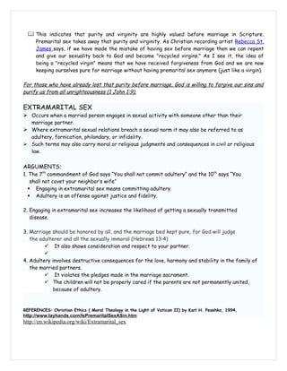  This indicates that purity and virginity are highly valued before marriage in Scripture.
     Premarital sex takes away that purity and virginity. As Christian recording artist Rebecca St.
     James says, if we have made the mistake of having sex before marriage then we can repent
     and give our sexuality back to God and become "recycled virgins." As I see it, the idea of
     being a "recycled virgin" means that we have received forgiveness from God and we are now
     keeping ourselves pure for marriage without having premarital sex anymore (just like a virgin).

For those who have already lost that purity before marriage, God is willing to forgive our sins and
purify us from all unrighteousness (1 John 1:9).

EXTRAMARITAL SEX
 Occurs when a married person engages in sexual activity with someone other than their
  marriage partner.
 Where extramarital sexual relations breach a sexual norm it may also be referred to as
  adultery, fornication, philandary, or infidelity.
 Such terms may also carry moral or religious judgments and consequences in civil or religious
  law.


ARGUMENTS:
1. The 7th commandment of God says “You shall not commit adultery” and the 10th says “You
   shall not covet your neighbor’s wife”
   Engaging in extramarital sex means committing adultery.
   Adultery is an offense against justice and fidelity.

2. Engaging in extramarital sex increases the likelihood of getting a sexually transmitted
   disease.

3. Marriage should be honored by all, and the marriage bed kept pure, for God will judge
   the adulterer and all the sexually immoral (Hebrews 13:4)
          It also shows consideration and respect to your partner.
         
4. Adultery involves destructive consequences for the love, harmony and stability in the family of
   the married partners.
          It violates the pledges made in the marriage sacrament.
          The children will not be properly cared if the parents are not permanently united,
             because of adultery.


REFERENCES: Christian Ethics ( Moral Theology in the Light of Vatican II) by Karl H. Pesehko, 1994,
http://www.layhands.com/IsPremaritalSexASin.htm
http://en.wikipedia.org/wiki/Extramarital_sex
 