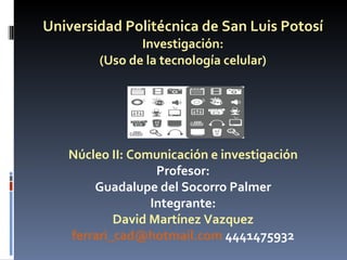 Universidad Politécnica de San Luis Potosí Investigación: (Uso de la tecnología celular) Núcleo II: Comunicación e investigación Profesor: Guadalupe del Socorro Palmer Integrante: David Martínez Vazquez [email_address]  4441475932 