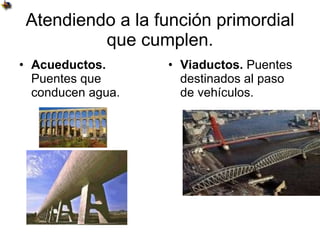 Atendiendo a la función primordial que cumplen. Acueductos.  Puentes que conducen agua. Viaductos.  Puentes destinados al paso de vehículos.                                                                                                                            