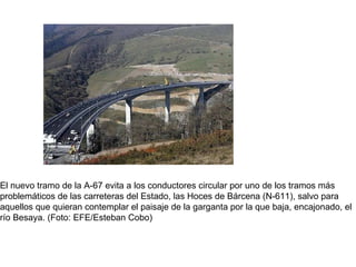                                                                                   El nuevo tramo de la A-67 evita a los conductores circular por uno de los tramos más problemáticos de las carreteras del Estado, las Hoces de Bárcena (N-611), salvo para aquellos que quieran contemplar el paisaje de la garganta por la que baja, encajonado, el río Besaya. (Foto: EFE/Esteban Cobo)  