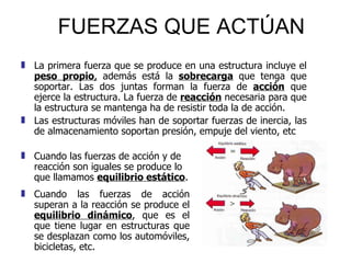 FUERZAS QUE ACTÚAN Cuando las fuerzas de acción y de reacción son iguales se produce lo que llamamos  equilibrio estático .  La primera fuerza que se produce en una estructura incluye el  peso propio ,  además está la  sobrecarga  que tenga que soportar. Las dos juntas forman la fuerza de  acción  que ejerce la estructura. La fuerza de  reacción  necesaria para que la estructura se mantenga ha de resistir toda la de acción.  Las estructuras móviles han de soportar fuerzas de inercia, las de almacenamiento soportan presión, empuje del viento, etc Cuando las fuerzas de acción superan a la reacción se produce el  equilibrio dinámico , que es el que tiene lugar en estructuras que se desplazan como los automóviles, bicicletas, etc. 