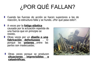 ¿POR QUÉ FALLAN? A veces por la  fatiga elástica  causada por la actuación repetida de una fuerza que en principio se resiste.  Cuando las fuerzas de acción se hacen superiores a las de reacción, la estructura falla y se hunde. ¿Por qué pasa esto?: Otras veces por un  diseño o una fabricación defectuosos  . O porque las  uniones  entre las partes son inadecuadas. Otras veces porque se producen  situaciones imprevisibles o catastróficas. 
