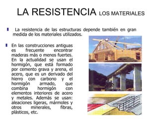 LA RESISTENCIA  LOS MATERIALES   En las construcciones antiguas es frecuente encontrar maderas más o menos fuertes. En la actualidad se usan el hormigón, que está formado por cemento grava y arena, el acero, que es un derivado del hierro con carbono y el hormigón armado, que combina hormigón con elementos interiores de acero y metales. Además se usan: aleaciones ligeras, mármoles y otros minerales, fibras, plásticos, etc. La resistencia de las estructuras depende también en gran medida de los materiales utilizados.  