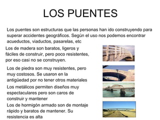 LOS PUENTES Los puentes son estructuras que las personas han ido construyendo para superar accidentes geográficos. Según el uso nos podemos encontrar acueductos, viaductos, pasarelas, etc Los de madera son baratos, ligeros y fáciles de construir, pero poco resistentes, por eso casi no se construyen. Los de piedra son muy resistentes, pero muy costosos. Se usaron en la antigüedad por no tener otros materiales Los metálicos permiten diseños muy espectaculares pero son caros de construir y mantener Los de hormigón armado son de montaje rápido y baratos de mantener. Su resistencia es alta 