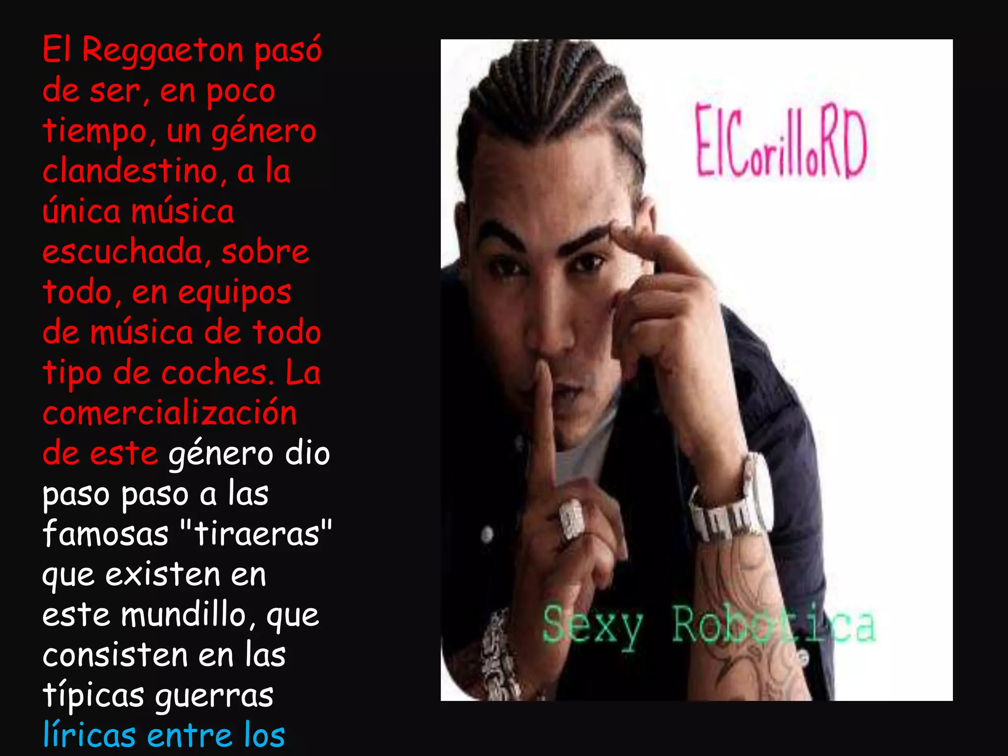 El Reggaeton pasó de ser, en poco tiempo, un género clandestino, a la única música escuchada, sobre todo, en equipos de música de todo tipo de coches. La comercialización de este género dio paso paso a las famosas "tiraeras" que existen en este mundillo, que consisten en las típicas guerras líricas entre los Dj's, en las que se fue formando la enemistad y la falta de respeto entre ellos. Cada Dj tiene su "corillo" o bando/pandilla de cantantes.