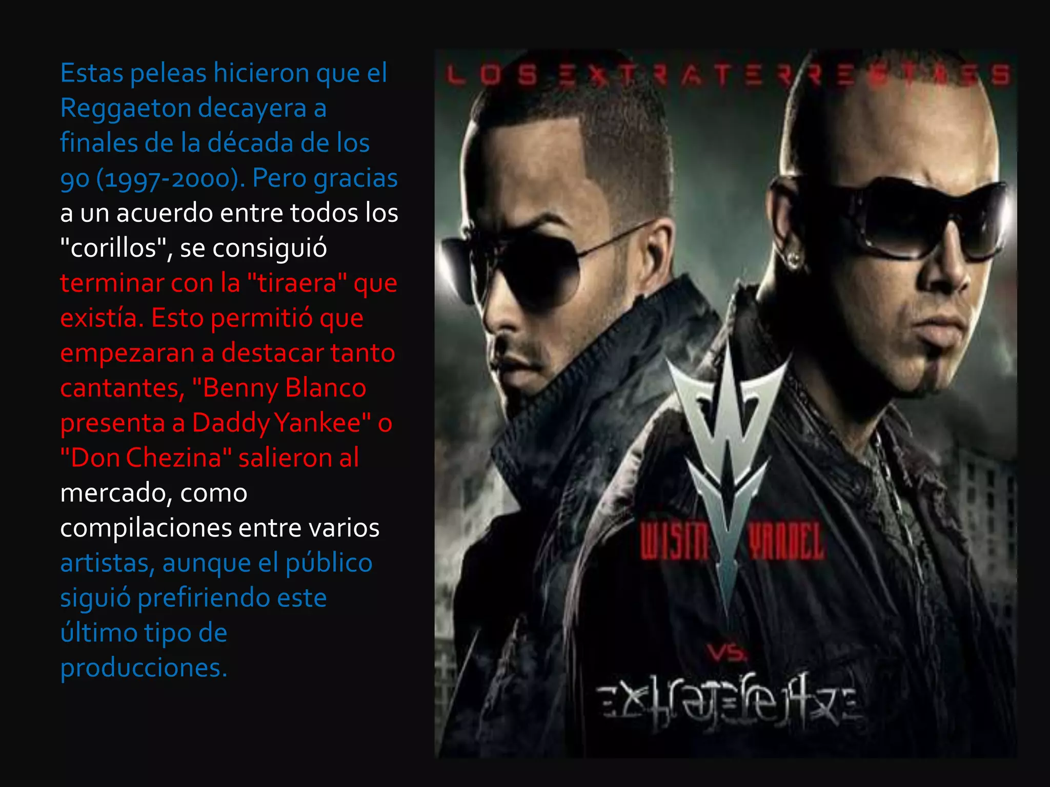 Estas peleas hicieron que el Reggaeton decayera a finales de la década de los 90 (1997-2000). Pero gracias a un acuerdo entre todos los "corillos", se consiguió terminar con la "tiraera" que existía. Esto permitió que empezaran a destacar tanto cantantes, "Benny Blanco presenta a DaddyYankee" o "Don Chezina" salieron al mercado, como compilaciones entre varios artistas, aunque el público siguió prefiriendo este último tipo de producciones. 