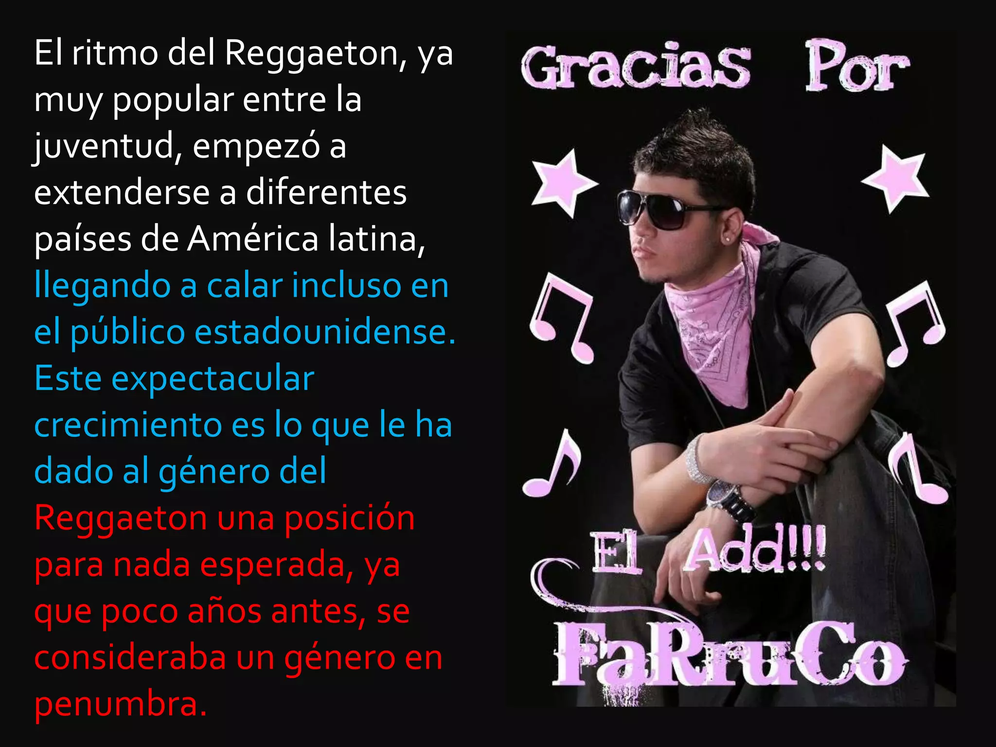 El ritmo del Reggaeton, ya muy popular entre la juventud, empezó a extenderse a diferentes países de América latina, llegando a calar incluso en el público estadounidense. Este expectacular crecimiento es lo que le ha dado al género del Reggaeton una posición para nada esperada, ya que poco años antes, se consideraba un género en penumbra. 