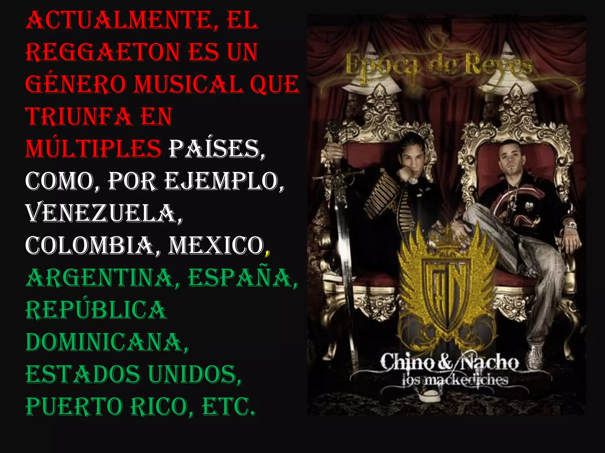 Actualmente, el Reggaeton es un género musical que triunfa en múltiples países, como, por ejemplo, Venezuela, Colombia, Mexico, Argentina, España, República Dominicana, Estados Unidos, Puerto Rico, etc. 