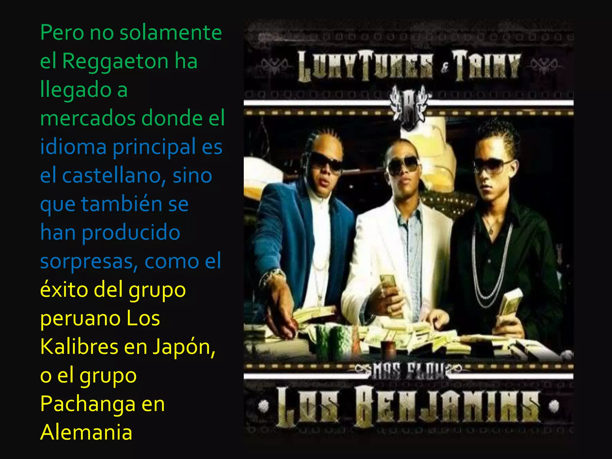 Pero no solamente el Reggaeton ha llegado a mercados donde el idioma principal es el castellano, sino que también se han producido sorpresas, como el éxito del grupo peruano Los Kalibres en Japón, o el grupo Pachanga en Alemania
