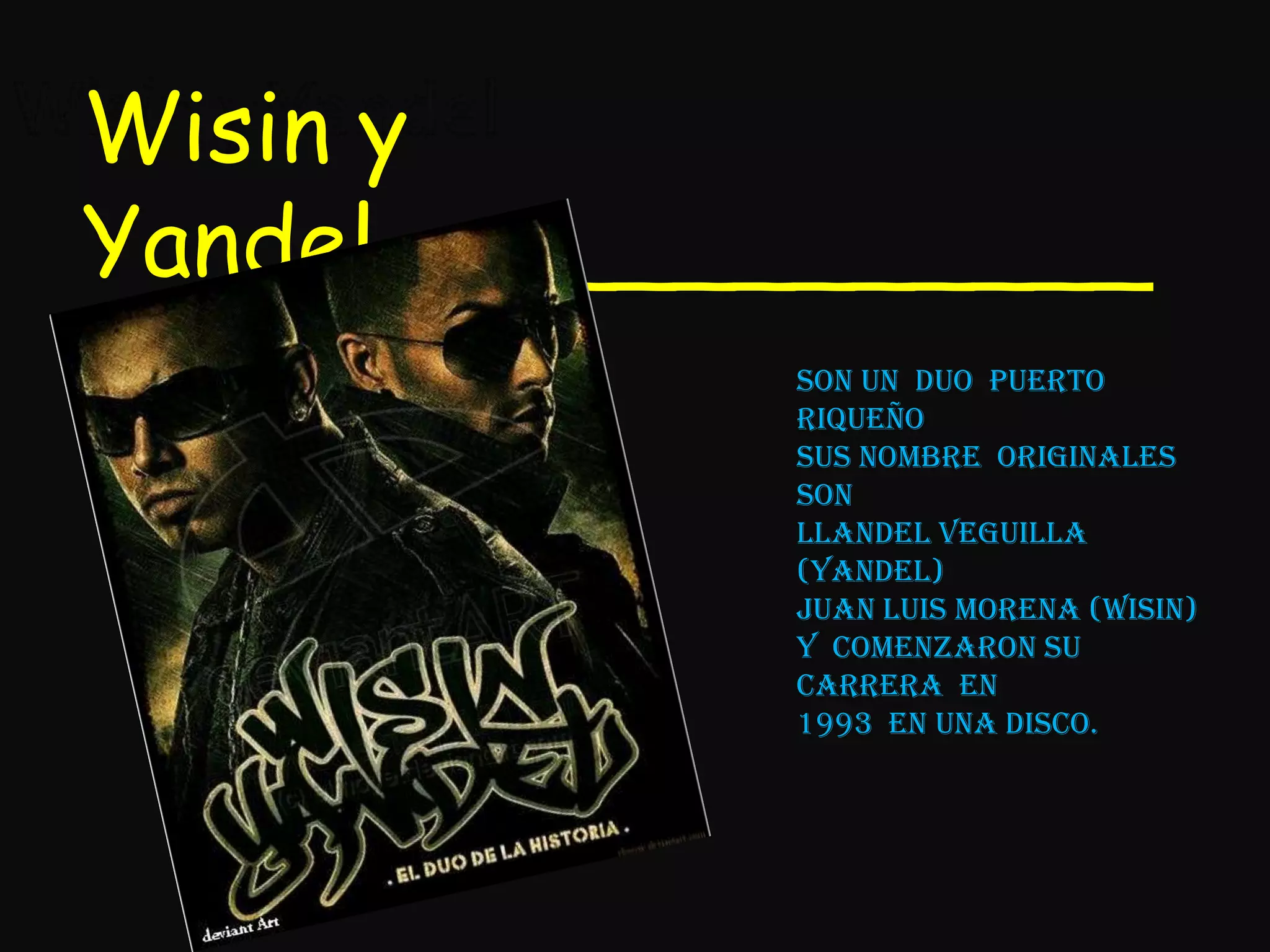 Wisin y YandelWisin y Yandel_____________Son un  duo  puerto riqueñosus nombre  originales  son Llandel veguilla (Yandel)Juan luis morena (wisin)y  comenzaron su carrera  en1993  en una disco.