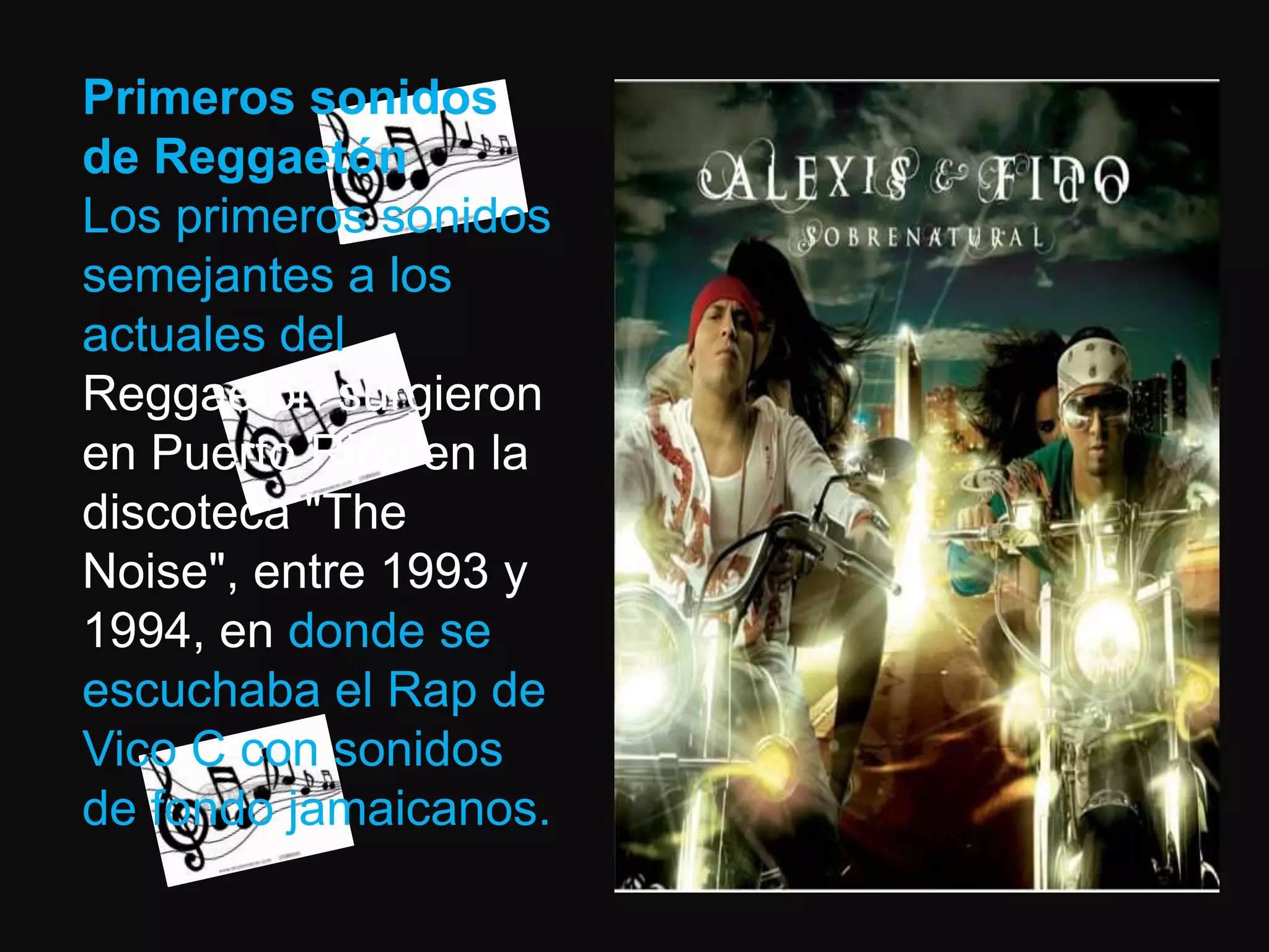 Primeros sonidos de ReggaetónLos primeros sonidos semejantes a los actuales del Reggaetón surgieron en Puerto Rico en la discoteca "TheNoise", entre 1993 y 1994, en donde se escuchaba el Rap de Vico C con sonidos de fondo jamaicanos. 