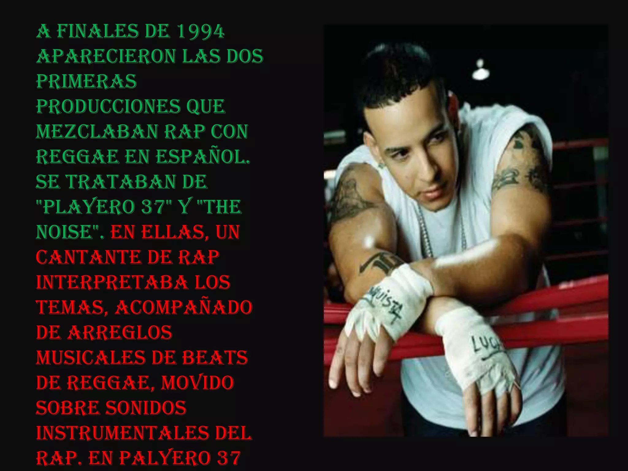 A finales de 1994 aparecieron las dos primeras producciones que mezclaban Rap con Reggae en español. Se trataban de "Playero 37" y "TheNoise". En ellas, un cantante de Rap interpretaba los temas, acompañado de arreglos musicales de beats de Reggae, movido sobre sonidos instrumentales del Rap. En Palyero 37 fue donde DaddyYankee, Black o MasterJoe, entreotros, comenzaron sus carreras como cantantes.