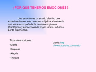 ¿POR QUÉ TENEMOS EMOCIONES? Una emoción es un estado afectivo que experimentamos, una reacción subjetiva al ambiente que viene acompañada de cambios orgánicos (fisiológicos y endocrinos) de origen innato, influidos por la experiencia.  Vídeo:  http ://www.youtube.com/watch?v=Sh2QPRqC0-M Tipos de emociones: Miedo Sorpresa Alegría Tristeza 