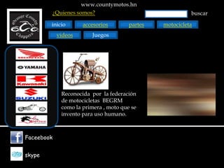 www.countymotos.hn
        ¿Quienes somos?                                   buscar

        inicio       accesorios        partes   motocicleta
            videos       Juegos




             Reconocida por la federación
             de motocicletas BEGRM
             como la primera , moto que se
             invento para uso humano.



Faceebook


skype
 