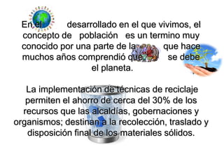 En el desarrollado en el que vivimos, el concepto de población es un termino muy conocido por una parte de la que hace muchos años comprendió que se debe el planeta.La implementación de técnicas de reciclaje permiten el ahorro de cerca del 30% de los recursos que las alcaldías, gobernaciones y organismos; destinan a la recolección, traslado y disposición final de los materiales sólidos.
