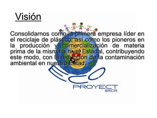 Visión Consolidarnos como la primera empresa líder en el reciclaje de plástico, así como los pioneros en la producción y comercialización de materia prima de la misma a nivel Estadal, contribuyendo este modo, con la reducción de la contaminación ambiental en nuestro Estad.