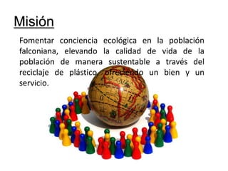 MisiónFomentar conciencia ecológica en la población falconiana, elevando la calidad de vida de la población de manera sustentable a través del reciclaje de plástico, ofreciendo un bien y un servicio.