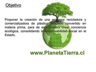 Objetivo Proponer la creación de una empresa recicladora y comercializadora de plástico reciclado convertido en materia prima, para de esta manera crear conciencia ecológica, consolidando la responsabilidad social en el Estado.