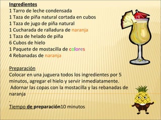 Ingredientes 1 Tarro de leche condensada 1 Taza de piña natural cortada en cubos 1 Taza de jugo de piña natural 1 Cucharada de ralladura de  naranja 1 Taza de helado de piña 6 Cubos de hielo  1 Paquete de mostacilla de  c o l o r e s 4 Rebanadas de  naranja Preparación Colocar en una juguera todos los ingredientes por 5 minutos, agregar el hielo y servir inmediatamente. Adornar las copas con la mostacilla y las rebanadas de naranja . Tiempo  de  preparación 10 minutos  
