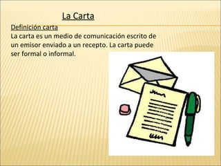 La Carta Definición carta La carta es un medio de comunicación escrito de un emisor enviado a un recepto. La carta puede ser formal o informal. 