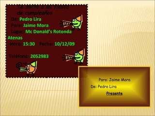 Te invito a mi fiesta de cumpleaños  De:   Pedro Lira Para:   Jaime Mora Lugar:   Mc Donald’s Rotonda  Atenas Hora:   15:30   Fecha:   10/12/09   Teléfono:   2052983   Para: Jaime Mora De: Pedro Lira   Presente 