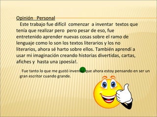Opinión  Personal Este trabajo fue difícil  comenzar  a inventar  textos que tenía que realizar pero  pero pesar de eso, fue entretenido aprender nuevas cosas sobre el ramo de lenguaje como lo son los textos literarios y los no literarios, ahora sé harto sobre ellos. También aprendí a usar mi imaginación creando historias divertidas, cartas, afiches y  hasta una ¡poesía!. Fue tanto lo que me gustó inventar que ahora estoy pensando en ser un gran escritor cuando grande.  