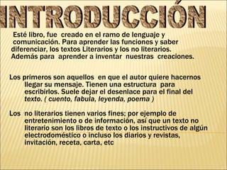 Esté libro, fue  creado en el ramo de lenguaje y  comunicación. Para aprender las funciones y saber diferenciar, los textos Literarios y los no literarios. Además para  aprender a inventar  nuestras  creaciones. INTRODUCCIÓN Los primeros son aquellos  en que el autor quiere hacernos llegar su mensaje. Tienen una estructura  para escribirlos. Suele dejar el desenlace para el final del  texto. ( cuento, fabula, leyenda, poema ) Los  no literarios tienen varios fines; por ejemplo de entretenimiento o de información, así que un texto no literario son los libros de texto o los instructivos de algún electrodoméstico o incluso los diarios y revistas,  invitación, receta, carta, etc  