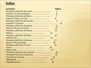 Índice Contenido:  Página:  Portada y definición de cuento ....………………………………  5 Cuento “La niña bondadosa”......………………………………  6 Portada y definición de fábula .…………………………………  7 Fábula “El león y la oveja” .……………………………………  8 Portada y definición de leyenda .……………………………….  9 Leyenda “La Casona” ............................................................…  10 Portada y definición de poema ……………………………...  11 Poema “Mi perrito Tommy” .…………………………………  12 Portada y definición de Noticia .………………………………  13  Noticia ……………………………………………………...…  14 Portada y definición de Afiche .………………………………  15 Afiche Sushi .…………………………………………………  16 Portada y definición de Receta .………………………………  17 Receta “Piña veraniega” …………………………………...…  18 Portada y definición de Carta ……………………………...…  19 Carta .…………………………………………………………  20 Sobre carta .…………………………………………………...  21 Portada y definición de Invitación .…………………………...  22 Invitación fiesta de cumpleaños .……………………………...  23 Comentario Personal .…………………………………………  24 Bibliografía ………………………………………………...…  25 Agradecimientos …………………………………………...…  26 