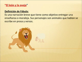 “ El león y la oveja ” Definición de Fábula: Es una narración breve que tiene como objetivo entregar una enseñanza o moraleja. Sus personajes son animales que hablan se escribe en prosa y versos. 