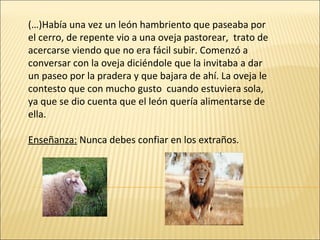 (…)Había una vez un león hambriento que paseaba por el cerro, de repente vio a una oveja pastorear,  trato de acercarse viendo que no era fácil subir. Comenzó a conversar con la oveja diciéndole que la invitaba a dar un paseo por la pradera y que bajara de ahí. La oveja le contesto que con mucho gusto  cuando estuviera sola, ya que se dio cuenta que el león quería alimentarse de ella.  Enseñanza:  Nunca debes confiar en los extraños. 
