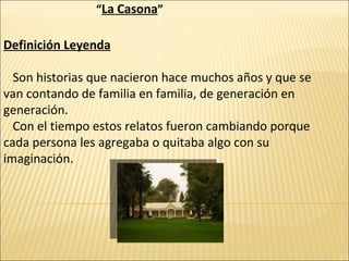 “ La Casona ” Definición Leyenda Son historias que nacieron hace muchos años y que se van contando de familia en familia, de generación en generación. Con el tiempo estos relatos fueron cambiando porque cada persona les agregaba o quitaba algo con su imaginación. 
