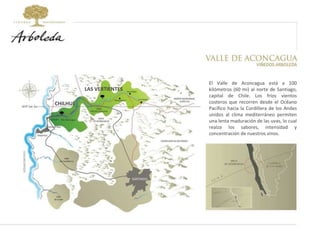 LAS VERTIENTES CHILHUÉ El Valle de Aconcagua está a 100 kilómetros (60 mi) al norte de Santiago, capital de Chile. Los fríos vientos costeros que recorren desde el Océano Pacífico hacia la Cordillera de los Andes unidos al clima mediterráneo permiten una lenta maduración de las uvas, lo cual realza los sabores, intensidad y concentración de nuestros vinos. 