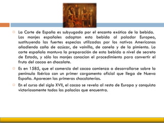 La Corte de España es subyugada por el encanto exótico de la bebida.  Los monjes españoles adaptan esta bebida al paladar Europeo, sustituyendo las fuertes especias utilizadas por los nativos Americanos añadiendo caña de azúcar, de vainilla, de canela y de la pimienta. La corte española mantuvo la preparación de esta bebida a nivel de secreto de Estado, y sólo los monjes conocían el procedimiento para convertir el fruto del cacao en chocolate. Es en 1585, que el comercio del cacao comienza a desarrollarse sobre la península Ibérica con un primer cargamento oficial que llega de Nueva España. Aparecen las primeras chocolaterías.  En el curso del siglo XVII, el cacao se revela al resto de Europa y conquista victoriosamente todos los palacios que encuentra. 