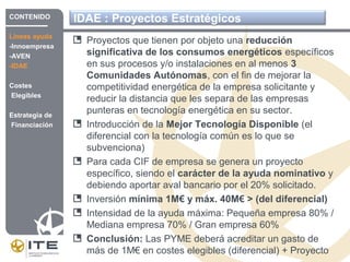 IDAE : Proyectos Estratégicos
Proyectos que tienen por objeto una reducción
significativa de los consumos energéticos específicos
en sus procesos y/o instalaciones en al menos 3
Comunidades Autónomas, con el fin de mejorar la
competitividad energética de la empresa solicitante y
reducir la distancia que les separa de las empresas
punteras en tecnología energética en su sector.
Introducción de la Mejor Tecnología Disponible (el
diferencial con la tecnología común es lo que se
subvenciona)
Para cada CIF de empresa se genera un proyecto
específico, siendo el carácter de la ayuda nominativo y
debiendo aportar aval bancario por el 20% solicitado.
Inversión mínima 1M€ y máx. 40M€ > (del diferencial)
Intensidad de la ayuda máxima: Pequeña empresa 80% /
Mediana empresa 70% / Gran empresa 60%
Conclusión: Las PYME deberá acreditar un gasto de
más de 1M€ en costes elegibles (diferencial) + Proyecto
CONTENIDO
Líneas ayuda
-Innoempresa
-AVEN
-IDAE
Costes
Elegibles
Estrategia de
Financiación
 